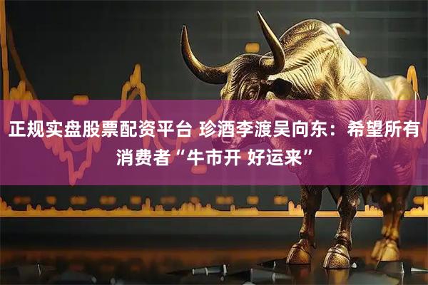 正规实盘股票配资平台 珍酒李渡吴向东：希望所有消费者“牛市开 好运来”