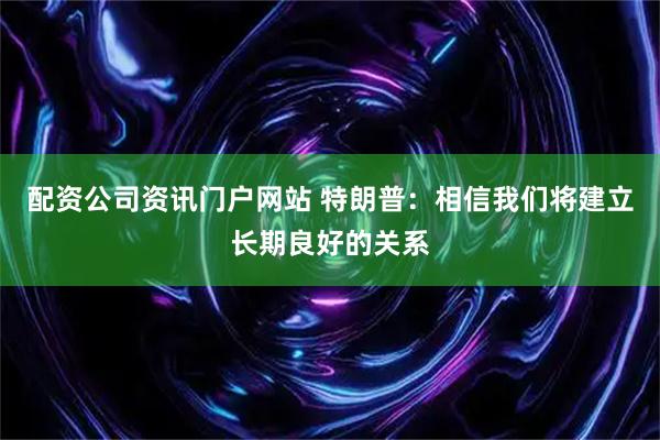 配资公司资讯门户网站 特朗普：相信我们将建立长期良好的关系