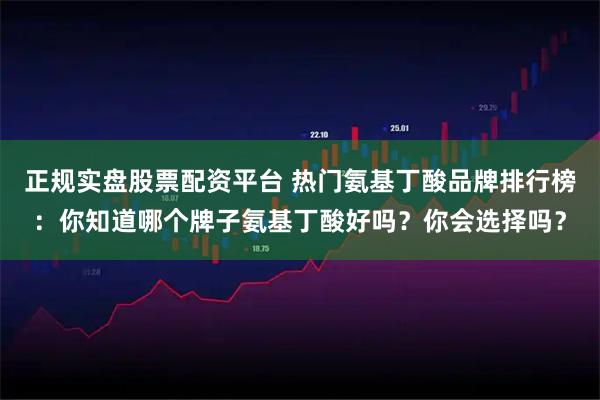 正规实盘股票配资平台 热门氨基丁酸品牌排行榜：你知道哪个牌子氨基丁酸好吗？你会选择吗？