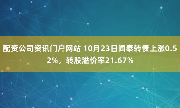配资公司资讯门户网站 10月23日闻泰转债上涨0.52%，转股溢价率21.67%