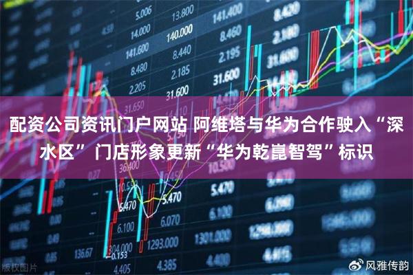 配资公司资讯门户网站 阿维塔与华为合作驶入“深水区” 门店形象更新“华为乾崑智驾”标识