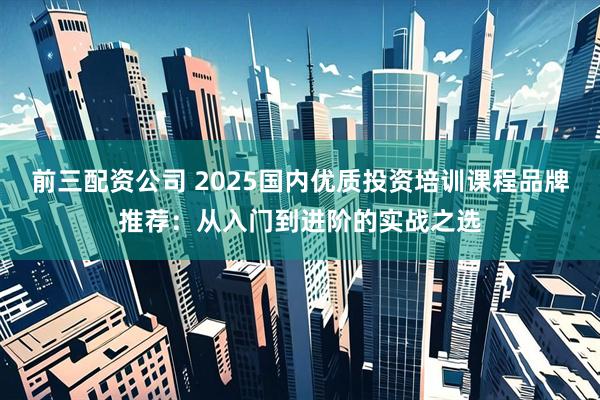 前三配资公司 2025国内优质投资培训课程品牌推荐：从入门到进阶的实战之选