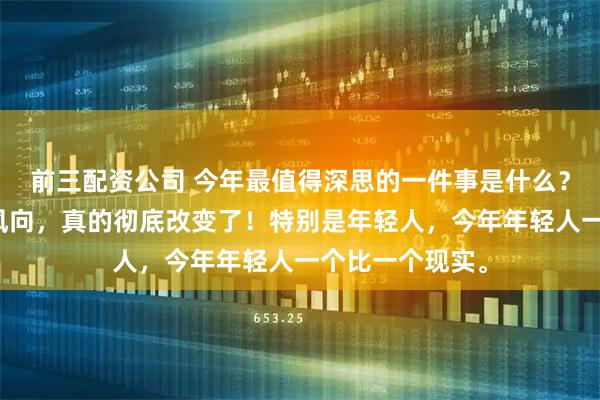 前三配资公司 今年最值得深思的一件事是什么？是大家的消费风向，真的彻底改变了！特别是年轻人，今年年轻人一个比一个现实。
