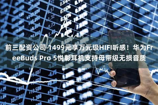 前三配资公司 1499元享万元级HIFI听感！华为FreeBuds Pro 5悦彰耳机支持母带级无损音质
