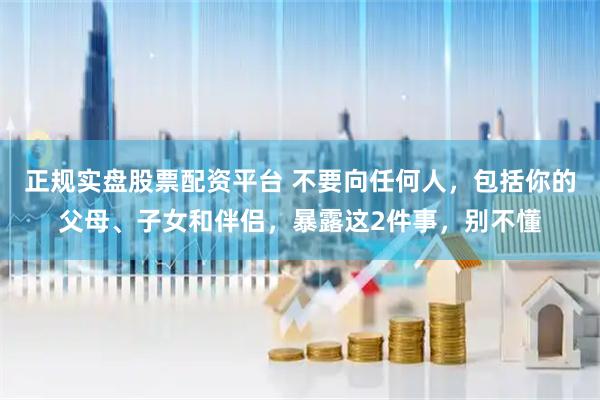 正规实盘股票配资平台 不要向任何人，包括你的父母、子女和伴侣，暴露这2件事，别不懂