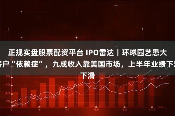 正规实盘股票配资平台 IPO雷达｜环球园艺患大客户“依赖症”，九成收入靠美国市场，上半年业绩下滑