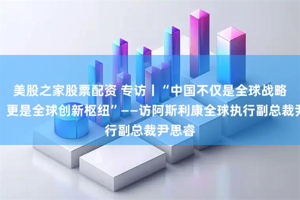 美股之家股票配资 专访丨“中国不仅是全球战略市场，更是全球创新枢纽”——访阿斯利康全球执行副总裁尹思睿