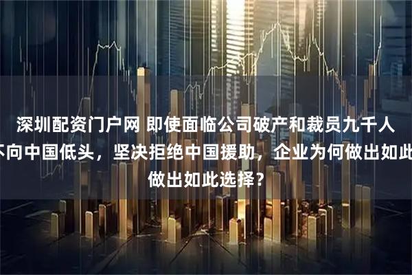 深圳配资门户网 即使面临公司破产和裁员九千人，绝不向中国低头，坚决拒绝中国援助，企业为何做出如此选择？