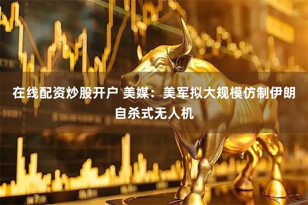 在线配资炒股开户 美媒：美军拟大规模仿制伊朗自杀式无人机