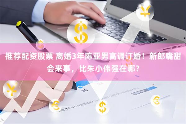 推荐配资股票 离婚3年陈亚男高调订婚！新郎嘴甜会来事，比朱小伟强在哪？