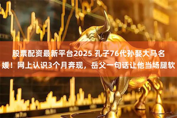 股票配资最新平台2025 孔子76代孙娶大马名媛！网上认识3个月奔现，岳父一句话让他当场腿软
