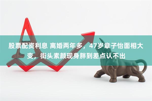 股票配资利息 离婚两年多，47岁章子怡面相大变，街头素颜现身胖到差点认不出
