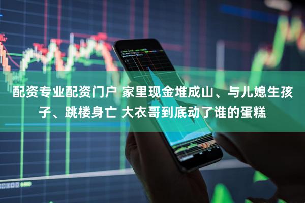 配资专业配资门户 家里现金堆成山、与儿媳生孩子、跳楼身亡 大衣哥到底动了谁的蛋糕