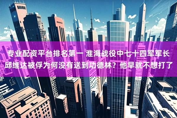 专业配资平台排名第一 淮海战役中七十四军军长邱维达被俘为何没有送到功德林？他早就不想打了