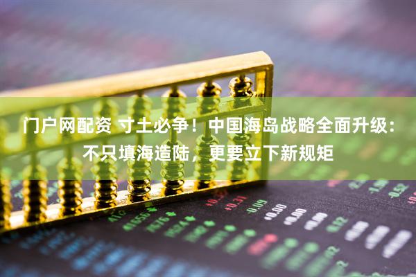 门户网配资 寸土必争！中国海岛战略全面升级：不只填海造陆，更要立下新规矩