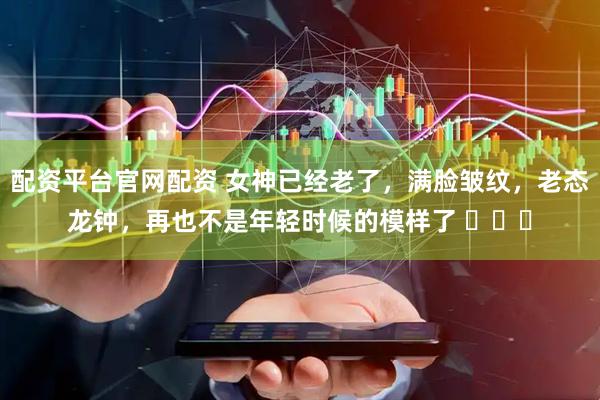 配资平台官网配资 女神已经老了，满脸皱纹，老态龙钟，再也不是年轻时候的模样了 ​​​