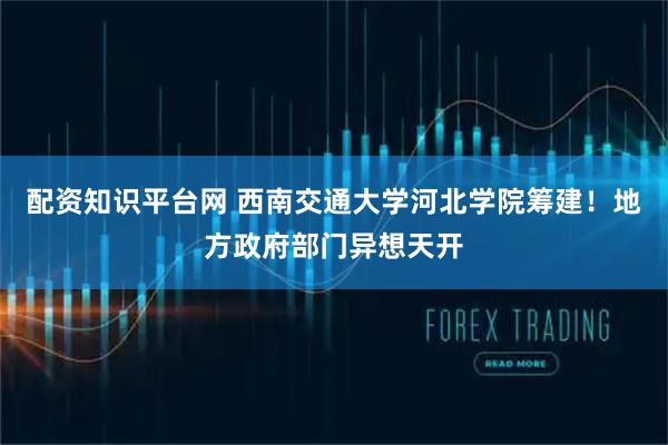 配资知识平台网 西南交通大学河北学院筹建！地方政府部门异想天开