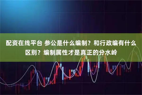 配资在线平台 参公是什么编制？和行政编有什么区别？编制属性才是真正的分水岭