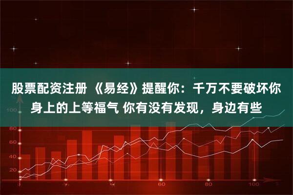 股票配资注册 《易经》提醒你：千万不要破坏你身上的上等福气 你有没有发现，身边有些
