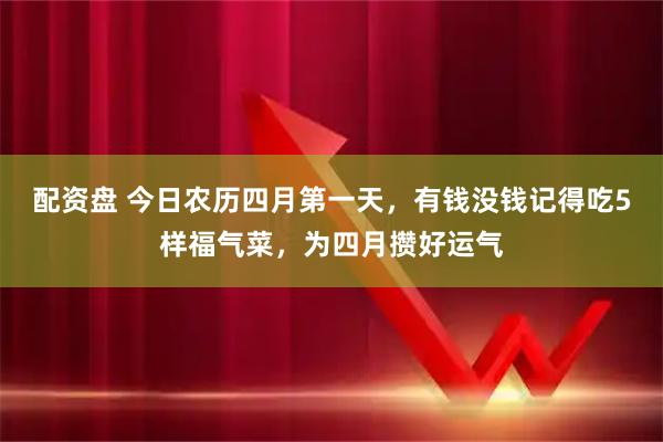配资盘 今日农历四月第一天，有钱没钱记得吃5样福气菜，为四月攒好运气
