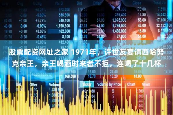 股票配资网址之家 1971年，许世友宴请西哈努克亲王，亲王喝酒时来者不拒，连喝了十几杯