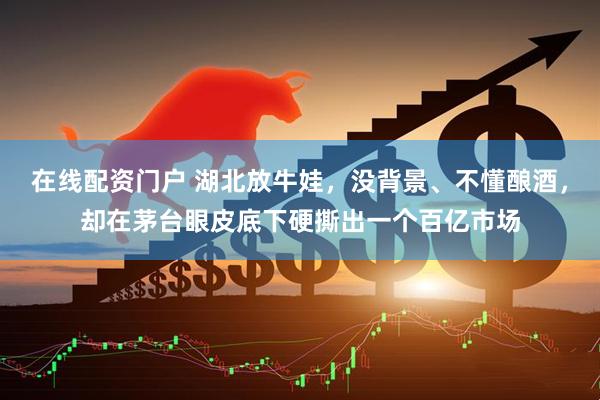 在线配资门户 湖北放牛娃，没背景、不懂酿酒，却在茅台眼皮底下硬撕出一个百亿市场