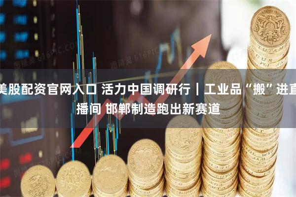 美股配资官网入口 活力中国调研行｜工业品“搬”进直播间 邯郸制造跑出新赛道