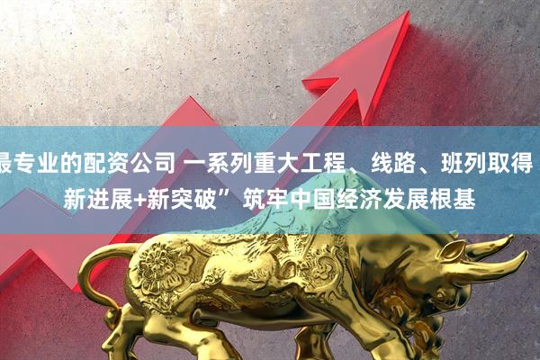 最专业的配资公司 一系列重大工程、线路、班列取得“新进展+新突破” 筑牢中国经济发展根基
