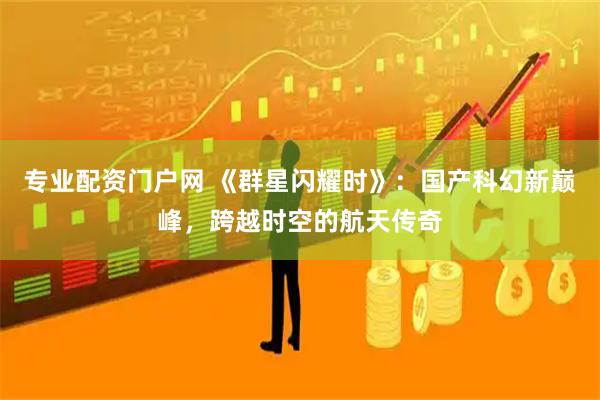 专业配资门户网 《群星闪耀时》：国产科幻新巅峰，跨越时空的航天传奇