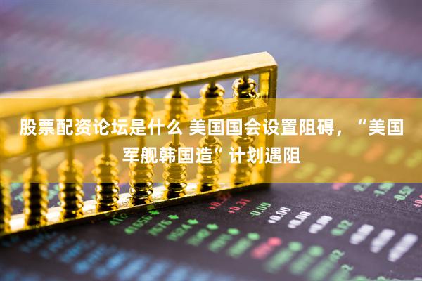 股票配资论坛是什么 美国国会设置阻碍，“美国军舰韩国造”计划遇阻